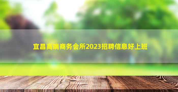 宜昌高端商务会所2023招聘信息好上班